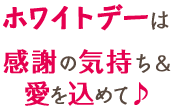 ホワイトデーは感謝の気持ち&愛を込めて♪ ホワイトデーは感謝の気持ち&愛を込めて♪