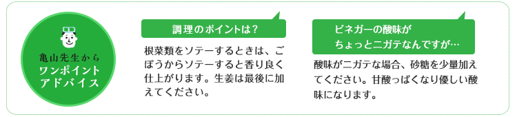 亀山先生からのワンポイントアドバイス 調理のポイントは?根菜類をソテーするときは、ごぼうからソテーすると香り良く仕上がります。生姜は最後に加えてください。 ビネガーの酸味がちょっとニガテなんですが… 酸味がニガテな場合、砂糖を少量加えてください。甘酸っぱくなり優しい酸味になります。 亀山先生からのワンポイントアドバイス 調理のポイントは?根菜類をソテーするときは、ごぼうからソテーすると香り良く仕上がります。生姜は最後に加えてください。 ビネガーの酸味がちょっとニガテなんですが… 酸味がニガテな場合、砂糖を少量加えてください。甘酸っぱくなり優しい酸味になります。