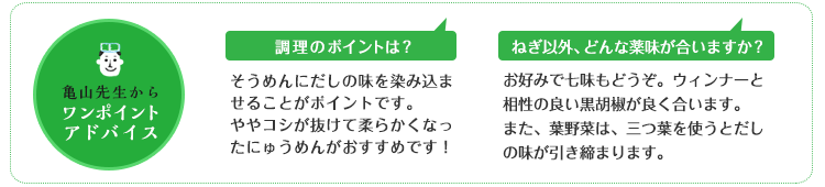 亀山先生からのワンポイントアドバイス 調理のポイントは?そうめんにだしの味を染み込ませることがポイントです。ややコシが抜けて柔らかくなったにゅうめんがおすすめです! ねぎ以外、どんな薬味が合いますか?お好みで七味もどうぞ。ウィンナーと相性の良い黒胡椒が良く合います。また、葉野菜は、三つ葉を使うとだしの味が引き締まります。 亀山先生からのワンポイントアドバイス 調理のポイントは?そうめんにだしの味を染み込ませることがポイントです。ややコシが抜けて柔らかくなったにゅうめんがおすすめです! ねぎ以外、どんな薬味が合いますか?お好みで七味もどうぞ。ウィンナーと相性の良い黒胡椒が良く合います。また、葉野菜は、三つ葉を使うとだしの味が引き締まります。