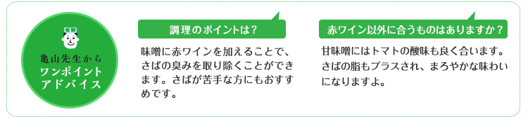 亀山先生からのワンポイントアドバイス 調理のポイントは?味噌に赤ワインを加えることで、さばの臭みを取り除くことができます。さばが苦手な方にもおすすめです。 赤ワイン以外に合うものはありますか?甘味噌にはトマトの酸味も良く合います。さばの脂もプラスされ、まろやかな味わいになりますよ。 亀山先生からのワンポイントアドバイス 調理のポイントは?味噌に赤ワインを加えることで、さばの臭みを取り除くことができます。さばが苦手な方にもおすすめです。 赤ワイン以外に合うものはありますか?甘味噌にはトマトの酸味も良く合います。さばの脂もプラスされ、まろやかな味わいになりますよ。