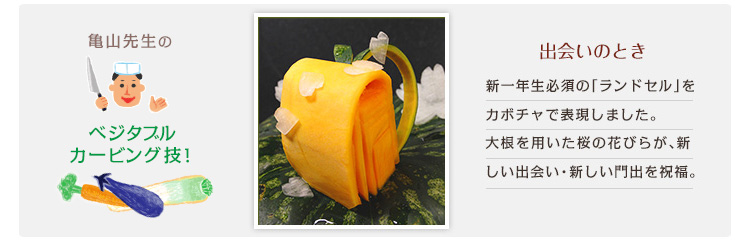 出会いのとき 新一年生必須の「ランドセル」をカボチャで表現しました。大根を用いた桜の花びらが、新しい出会い・新しい門出を祝福。 出会いのとき 新一年生必須の「ランドセル」をカボチャで表現しました。大根を用いた桜の花びらが、新しい出会い・新しい門出を祝福。