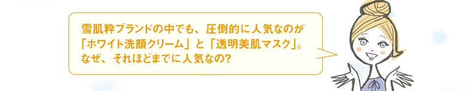 雪肌粋ブランドの中でも、圧倒的に人気なのが「ホワイト洗顔クリーム」と「透明美肌マスク」。なぜ、それほどまでに人気なの?