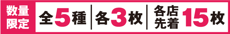 数量限定 全5種 各3枚 各店先着15枚