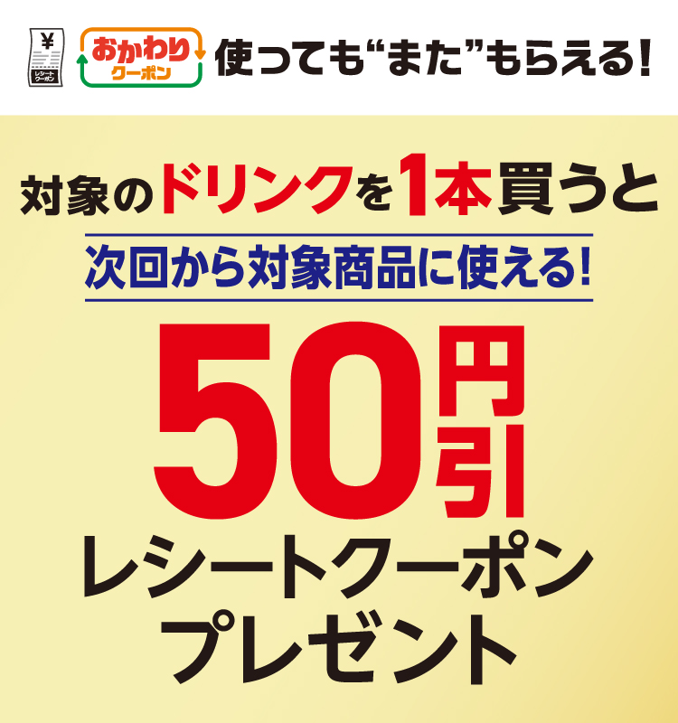 おかわりクーポン 使っても”また”もらえる! 対象のドリンクを1本買うと次回から対象商品に使える!50円引レシートクーポンプレゼント
