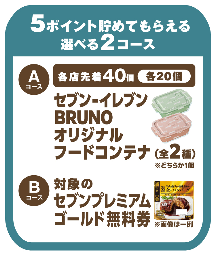 5ポイント貯めてもらえる選べる2コース Aコース 各店先着40個各20個 セブン‐イレブンBRUNOオリジナルフードコンテナ(全2種)※どちらか1個 Bコース 対象のセブンプレミアムゴールド無料券 ※画像は一例