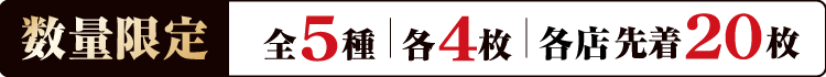 数量限定 全5種 各4枚 各店先着20枚