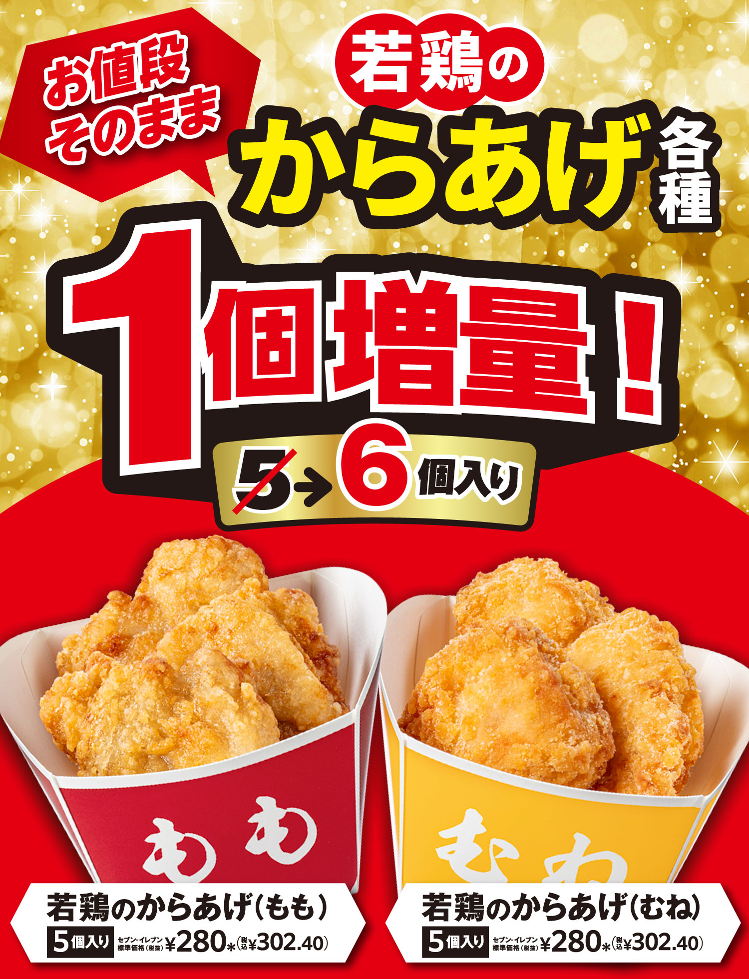 若鶏のからあげ各種 お値段そのまま1個増量! 5個が6個入り 若鶏のからあげ(もも)5個入り セブン‐イレブン標準価格(税抜) ¥280*(税込¥302.40) 若鶏のからあげ(むね)5個入り セブン‐イレブン標準価格(税抜) ¥280*(税込¥302.40)