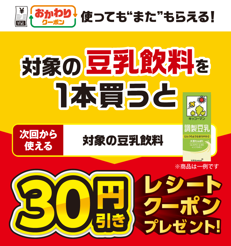 おかわりクーポン 使っても”また”もらえる! 対象の豆乳飲料を1本買うと次回から使える 対象の豆乳飲料 30円引きレシートクーポンプレゼント!