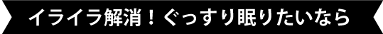 イライラ解消!ぐっすり眠りたいなら