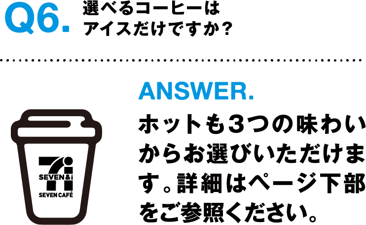 Q6.選べるコーヒーはアイスだけですか？ ANSWER.ホットも３つの味わいからお選びいただけます。詳細はページ下部をご参照ください。