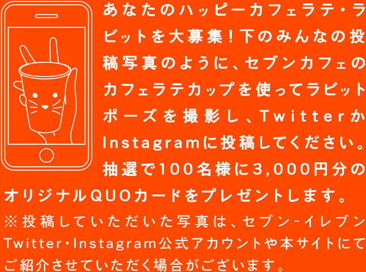 あなたのハッピーカフェラテ・ラビットを大募集!下のみんなの投稿写真のように、セブンカフェのカフェラテカップを使ってラビットポーズを撮影し、TwitterかInstagramで投稿してください。抽選で100名様に3,000円分のオリジナルQUOカードをプレゼントします。※投稿していただいた写真は、セブン‐イレブンTwitter・Instagram公式アカウントや本サイトにてご紹介させていただく場合がございます。