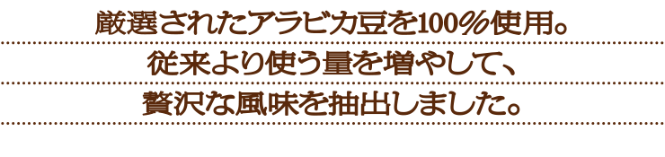 厳選されたアラビアカ豆を100%使用。従来より使う量を増やして、贅沢な風味を抽出しました。
