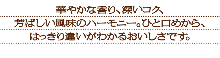 華やかな香り、深いコク、芳ばしい風味のハーモニー。ひと口めから、はっきり違いがわかるおいしさです。