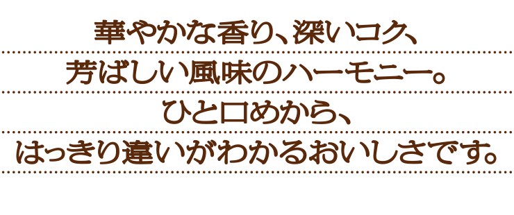 華やかな香り、深いコク、芳ばしい風味のハーモニー。ひと口めから、はっきり違いがわかるおいしさです。