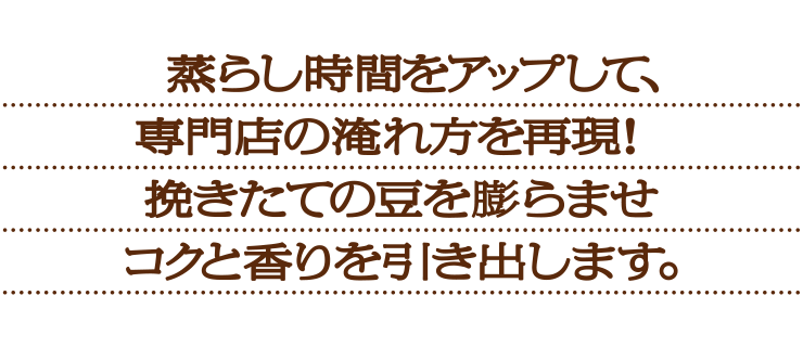 蒸らし時間をアップして、専門店の淹れ方を再現!挽きたての豆を膨らませコクと香りを引き出します。