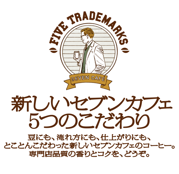 新しいセブンカフェ5つのこだわり 豆にも、淹れ方にも、仕上がりにも、とことんこだわった新しいセブンカフェのコーヒー。専門店品質の香りとコクを、どうぞ。