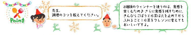 ☆Point 「先生、調理のコツを教えてください。」「2種類のウィンナーを使うのは、食感を楽しむため♪ さらに食感を残すために、きんぴらごぼうと水菜は火を止めてから入れること!水菜をクレソンに変えてもおいしいですよ。」 ☆Point 「先生、調理のコツを教えてください。」「2種類のウィンナーを使うのは、食感を楽しむため♪ さらに食感を残すために、きんぴらごぼうと水菜は火を止めてから入れること!水菜をクレソンに変えてもおいしいですよ。」