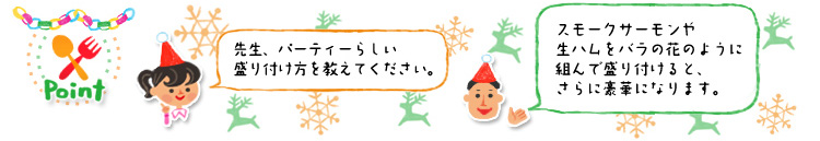 ☆Point 「先生、パーティーらしい盛り付け方を教えてください。」「スモークサーモンや生ハムをバラの花のように組んで盛り付けると、さらに豪華になります。」 ☆Point 「先生、パーティーらしい盛り付け方を教えてください。」「スモークサーモンや生ハムをバラの花のように組んで盛り付けると、さらに豪華になります。」