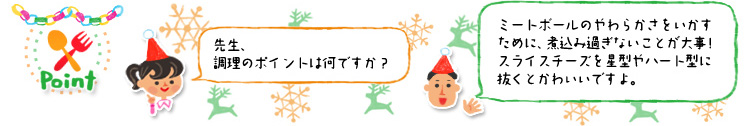 ☆Point 「先生、調理のポイントは何ですか?」「ミートボールのやわらかさをいかすために、煮込み過ぎないことが大事!スライスチーズを星型やハート型に抜くとかわいいですよ。」 ☆Point 「先生、調理のポイントは何ですか?」「ミートボールのやわらかさをいかすために、煮込み過ぎないことが大事!スライスチーズを星型やハート型に抜くとかわいいですよ。」