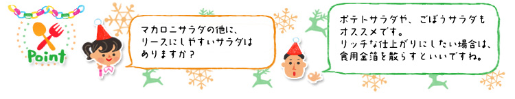 ☆Point 「マカロニサラダの他に、リースにしやすいサラダはありますか?」「ポテトサラダや、ごぼうサラダもオススメです。リッチな仕上がりにしたい場合は、食用金箔を散らすといいですね。」 ☆Point 「マカロニサラダの他に、リースにしやすいサラダはありますか?」「ポテトサラダや、ごぼうサラダもオススメです。リッチな仕上がりにしたい場合は、食用金箔を散らすといいですね。」