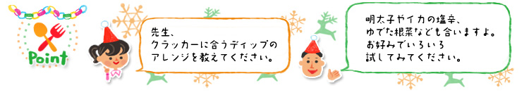 ☆Point 「先生、クラッカーに合うディップのアレンジを教えてください。」「明太子やイカの塩辛、ゆでた根菜なども合いますよ。お好みでいろいろ試してみてください。」 ☆Point 「先生、クラッカーに合うディップのアレンジを教えてください。」「明太子やイカの塩辛、ゆでた根菜なども合いますよ。お好みでいろいろ試してみてください。」