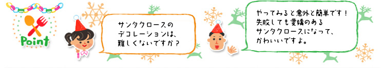☆Point 「サンタクロースのデコレーションは、難しくないですか?」「やってみると意外と簡単です!失敗しても愛嬌のあるサンタクロースになって、かわいいですよ。」 ☆Point 「サンタクロースのデコレーションは、難しくないですか?」「やってみると意外と簡単です!失敗しても愛嬌のあるサンタクロースになって、かわいいですよ。」