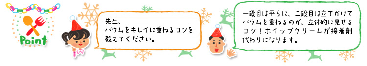 ☆Point 「先生、バウムをキレイに重ねるコツを教えてください。」「一段目は平らに、二段目は立てかけてバウムを重ねるのが、立体的に見せるコツ!ホイップクリームが接着剤代わりになります。」 ☆Point 「先生、バウムをキレイに重ねるコツを教えてください。」「一段目は平らに、二段目は立てかけてバウムを重ねるのが、立体的に見せるコツ!ホイップクリームが接着剤代わりになります。」