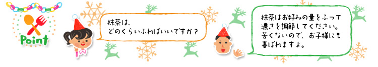 ☆Point 「抹茶は、どのくらいふればいいですか?」「抹茶はお好みの量をふって濃さを調節してください。苦くないので、お子様にも喜ばれますよ。」 ☆Point 「抹茶は、どのくらいふればいいですか?」「抹茶はお好みの量をふって濃さを調節してください。苦くないので、お子様にも喜ばれますよ。」