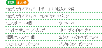 ○材料4人分 ・セブンプレミアム ミートボール(10粒入)…2袋・セブンプレミアム ベーコン(37g)…1パック・玉ねぎ…1/4個・水…500cc・トマト水煮缶…1/2カップ・オリーブオイル…少々・固形コンソメ…1個・生クリーム(あれば)…少々・スライスチーズ…少々・バジル(あれば)…少々