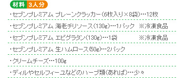 ○材料3人分 ・セブンプレミアム プレーンクラッカー(6枚入り×8袋)…12枚・セブンプレミアム 海老チリソース(130g)…1パック※冷凍食品・セブンプレミアム エビグラタン(130g)…1袋※冷凍食品・セブンプレミアム 生ハムロース(50g)…2パック・クリームチーズ…100g・ディルやセルフィーユなどのハーブ類(あれば)…少々