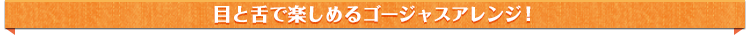 目と舌で楽しませるゴージャスアレンジ!