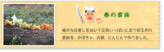 『春の家族』暖かな日差しを浴びて元気いっぱいに走り回る犬の家族を、かぼちゃ、大根、にんじんで作りました。