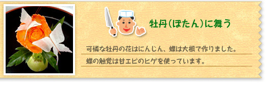 『牡丹(ぼたん)に舞う』可憐な牡丹の花はにんじん、蝶は大根で作りました。蝶の触覚は甘エビのヒゲを使っています。