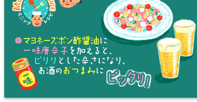 ○マヨネーズポン酢醤油に一味唐辛子を加えると、ピリリとした辛さになり、お酒のおつまみにピッタリ!味が複雑な七味唐辛子より、シンプルな一味唐辛子の方が味が引き立つんです!