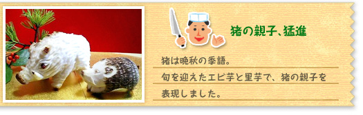 『猪の親子、猛進』猪は晩秋の季語。旬を迎えたエビ芋と里芋で、猪の親子を表現しました。