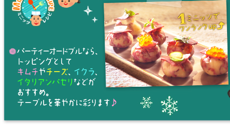 ○パーティーオードブルなら、トッピングとしてキムチやチーズ、イクラ、イタリアンパセリなどがおすすめ。テーブルを華やかに彩ります。