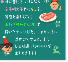 ○味に変化をつけるなら辛子明太子やたらこを、食感を楽しむなら玉ねぎのみじん切りや砕いたナッツ類を、じゃがいもの混ぜ合わせると、またひと味違った味わいが楽しめますよ。