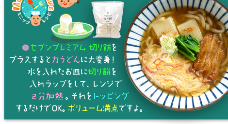 ○セブンプレミアム 切り餅をプラスすると力うどんに大変身!水を入れたお皿に切り餅を入れラップをして、レンジで2分加熱。それをトッピングするだけでOK。ボリューム満点ですよ。