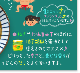 「1ミニッツで、ワンランクアップの仕上がりになりますよ♪」 ○ねぎや七味唐辛子のほかに、柚子胡椒を薬味として添えるのもオススメ♪ ピリッとした辛さと、豊かな香りがうどんのだしとよく合いますよ。