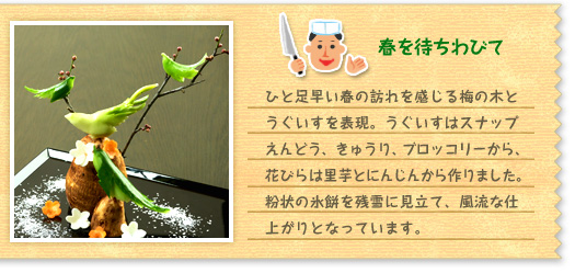 『春を待ちわびて』 ひと足早い春の訪れを感じる梅の木とうぐいすを表現。うぐいすはスナップえんどう、きゅうり、ブロッコリーから、花びらは里芋とにんじんから作りました。粉状の氷餅を残雪に見立て、風流な仕上がりとなっています。