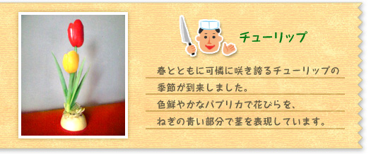 『チューリップ』 春とともに可憐に咲き誇るチューリップの季節が到来しました。色鮮やかなパプリカで花びらを、ねぎの青い部分で茎を表現しています。