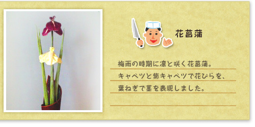『花菖蒲』梅雨の時期に凛と咲く花菖蒲。キャベツと紫キャベツで花びらを、葉ねぎで茎を表現しました。