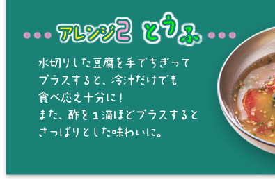 「アレンジ2 とうふ」水切りした豆腐を手でちぎってプラスすると、冷汁だけでも食べ応え十分に!また、酢を1滴ほどプラスするとさっぱりとした味わいに。