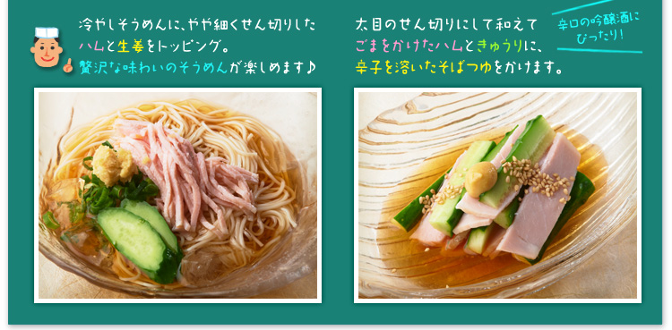 冷やしそうめんに、やや細くせん切りしたハムと生姜をトッピング。贅沢な味わいのそうめんが楽しめます♪ 太目のせん切りにして和えてごまをかけたハムときゅうりに、辛子を溶いたそばつゆをかけます。辛口の吟醸酒にぴったり!