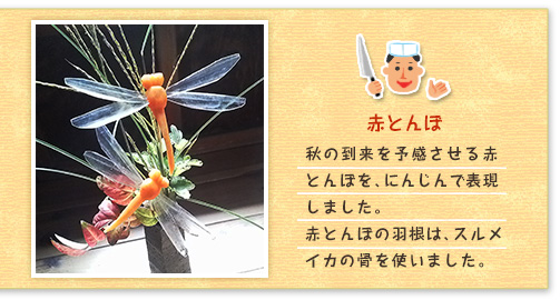 赤とんぼ 秋の到来を予感させる赤とんぼを、にんじんで表現しました。赤とんぼの羽根は、スルメイカの骨を使いました。