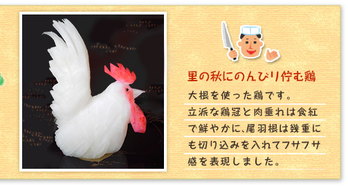 里の秋にのんびリ佇む鶏 大根を使った鶏です。立派な鶏冠と肉垂れは食紅で鮮やかに、尾羽根は幾重にも切り込みを入れてフサフサ感を表現しました。