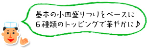 基本の小皿盛りつけをベースに6種類のトッピングで華やかに♪ 基本の小皿盛りつけをベースに6種類のトッピングで華やかに♪