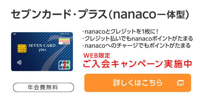 セブンカード・プラス（nanaco一体型） 年会費無料 ・nanacoとクレジットを1枚に！・クレジット払いでもnanacoポイントがたまる・nanacoへのチャージでもポイントがたまる WEB限定ご入会キャンペーン実施中