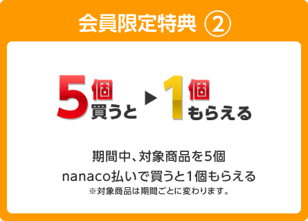 会員限定特典2 期間中、対象商品を5個nanaco払いで買うと1個もらえる ※対象商品は期間ごとに変わります。