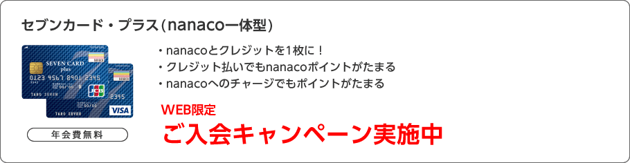 初年度年会費無料 セブンカード・プラス（nanaco一体型） ・nanacoとクレジットを1枚に！・クレジット払いでもnanacoポイントがたまる・nanacoへのチャージでもポイントがたまる WEB限定ご入会キャンペーン実施中